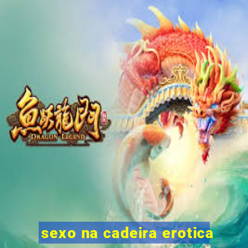 sexo na cadeira erotica